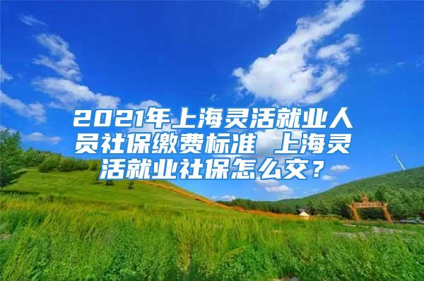 2021年上海靈活就業(yè)人員社保繳費(fèi)標(biāo)準(zhǔn) 上海靈活就業(yè)社保怎么交？