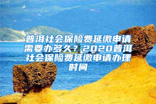 普洱社會(huì)保險(xiǎn)費(fèi)延繳申請(qǐng)需要辦多久？2020普洱社會(huì)保險(xiǎn)費(fèi)延繳申請(qǐng)辦理時(shí)間