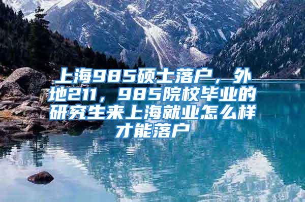 上海985碩士落戶，外地211，985院校畢業(yè)的研究生來上海就業(yè)怎么樣才能落戶