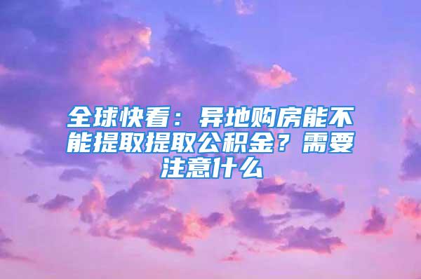 全球快看：異地購房能不能提取提取公積金？需要注意什么