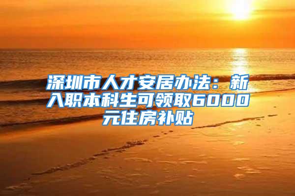 深圳市人才安居辦法：新入職本科生可領取6000元住房補貼