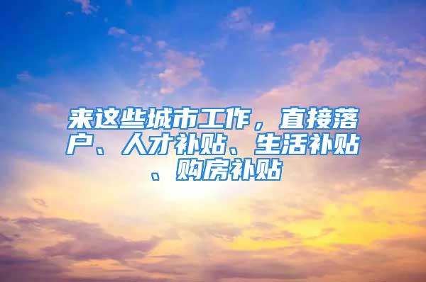 來這些城市工作，直接落戶、人才補(bǔ)貼、生活補(bǔ)貼、購房補(bǔ)貼