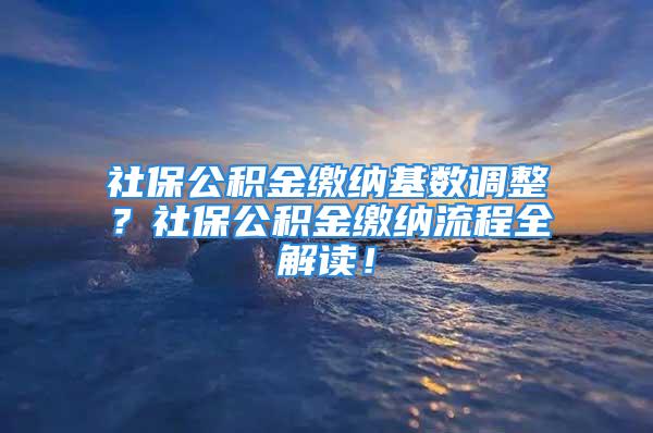 社保公積金繳納基數(shù)調(diào)整？社保公積金繳納流程全解讀！