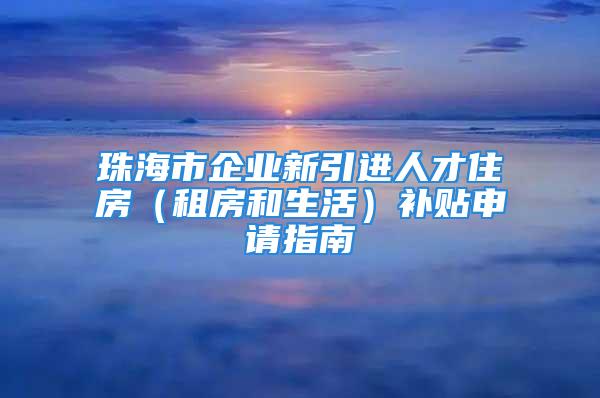 珠海市企業(yè)新引進(jìn)人才住房（租房和生活）補(bǔ)貼申請指南