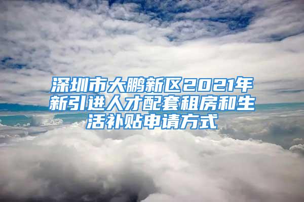 深圳市大鵬新區(qū)2021年新引進人才配套租房和生活補貼申請方式