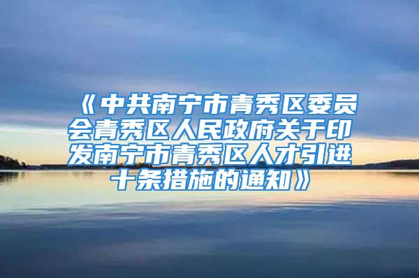 《中共南寧市青秀區(qū)委員會青秀區(qū)人民政府關(guān)于印發(fā)南寧市青秀區(qū)人才引進十條措施的通知》