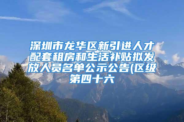 深圳市龍華區(qū)新引進人才配套租房和生活補貼擬發(fā)放人員名單公示公告(區(qū)級第四十六