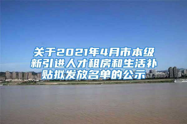 關(guān)于2021年4月市本級新引進(jìn)人才租房和生活補貼擬發(fā)放名單的公示