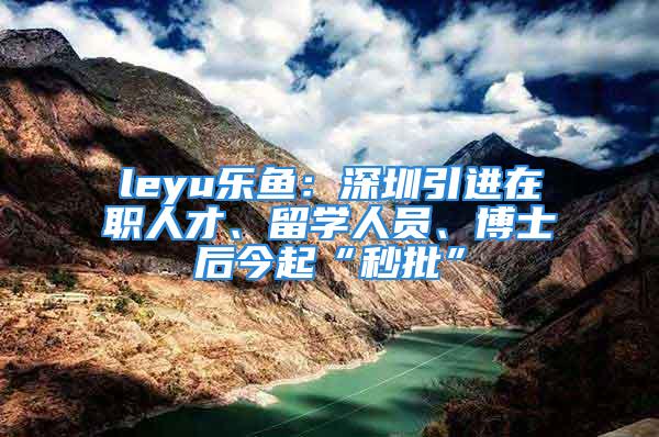 leyu樂魚：深圳引進(jìn)在職人才、留學(xué)人員、博士后今起“秒批”