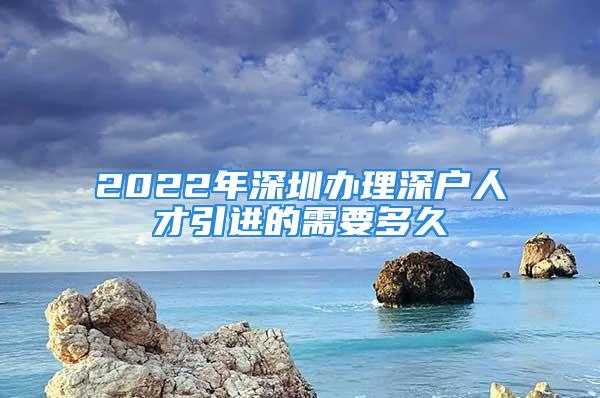 2022年深圳辦理深戶人才引進的需要多久