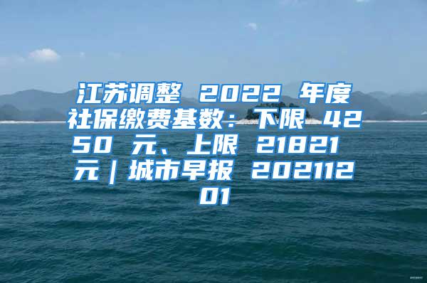 江蘇調整 2022 年度社保繳費基數(shù)：下限 4250 元、上限 21821 元｜城市早報 20211201