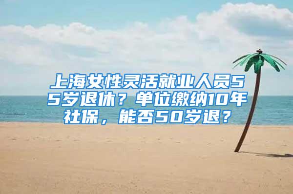 上海女性靈活就業(yè)人員55歲退休？單位繳納10年社保，能否50歲退？