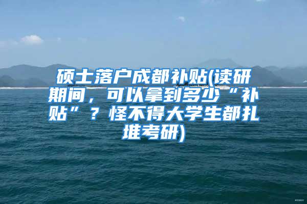 碩士落戶成都補(bǔ)貼(讀研期間，可以拿到多少“補(bǔ)貼”？怪不得大學(xué)生都扎堆考研)