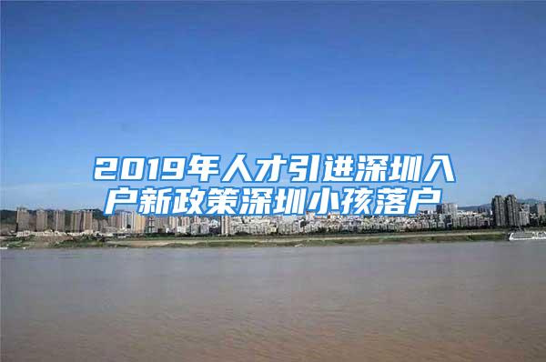 2019年人才引進(jìn)深圳入戶(hù)新政策深圳小孩落戶(hù)