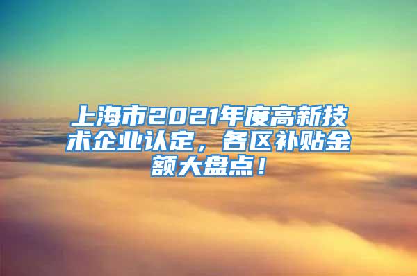 上海市2021年度高新技術(shù)企業(yè)認(rèn)定，各區(qū)補(bǔ)貼金額大盤點(diǎn)！