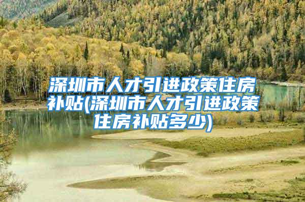 深圳市人才引進政策住房補貼(深圳市人才引進政策住房補貼多少)