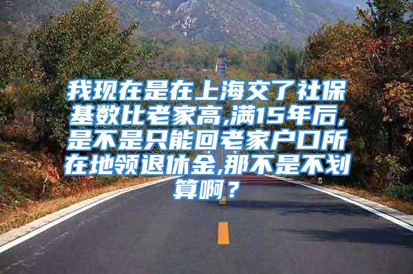 我現(xiàn)在是在上海交了社?；鶖?shù)比老家高,滿15年后,是不是只能回老家戶口所在地領(lǐng)退休金,那不是不劃算??？