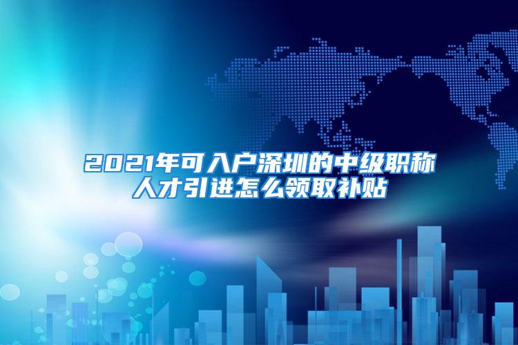 2021年可入戶深圳的中級(jí)職稱人才引進(jìn)怎么領(lǐng)取補(bǔ)貼