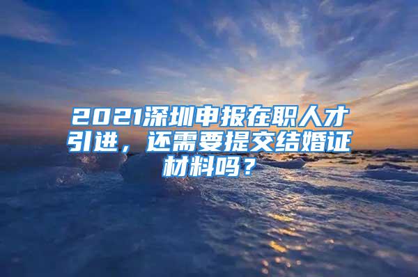 2021深圳申報(bào)在職人才引進(jìn)，還需要提交結(jié)婚證材料嗎？