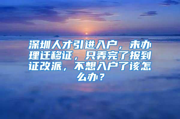 深圳人才引進(jìn)入戶，未辦理遷移證，只弄完了報(bào)到證改派，不想入戶了該怎么辦？