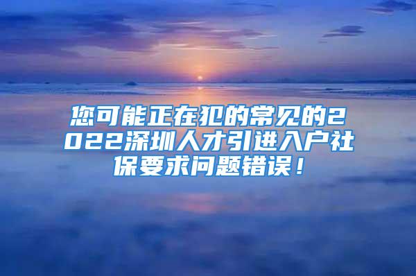 您可能正在犯的常見的2022深圳人才引進入戶社保要求問題錯誤！