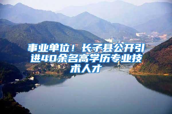 事業(yè)單位！長子縣公開引進40余名高學(xué)歷專業(yè)技術(shù)人才