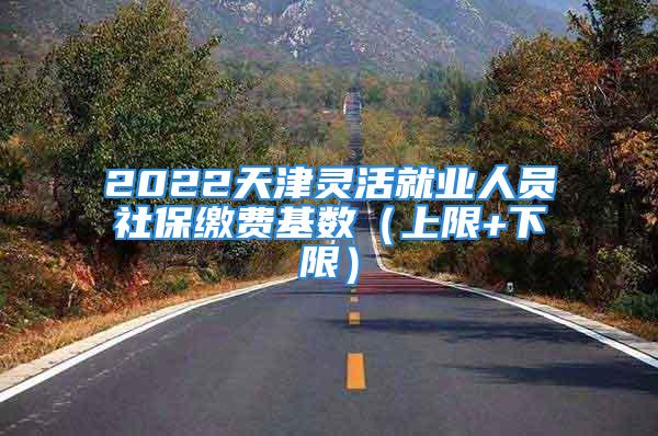 2022天津靈活就業(yè)人員社保繳費基數(shù)（上限+下限）