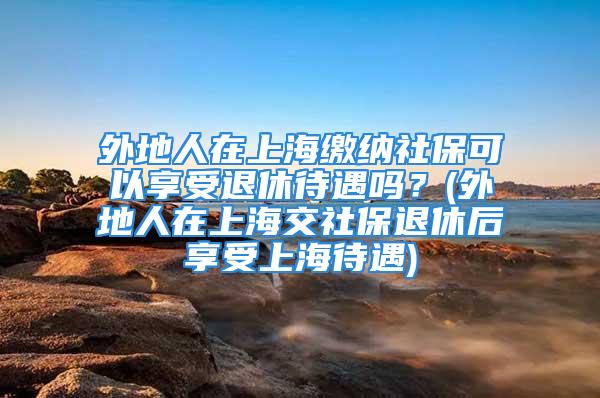 外地人在上海繳納社保可以享受退休待遇嗎？(外地人在上海交社保退休后享受上海待遇)