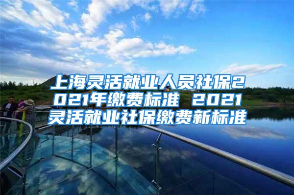 上海靈活就業(yè)人員社保2021年繳費標準 2021靈活就業(yè)社保繳費新標準