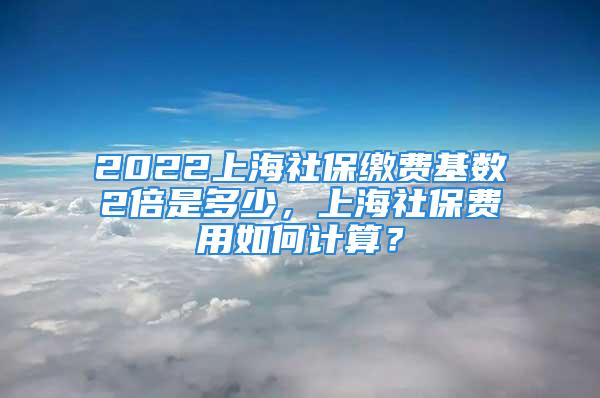 2022上海社保繳費基數(shù)2倍是多少，上海社保費用如何計算？