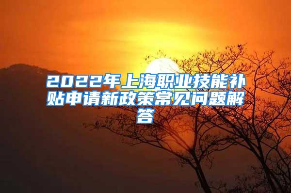 2022年上海職業(yè)技能補貼申請新政策常見問題解答