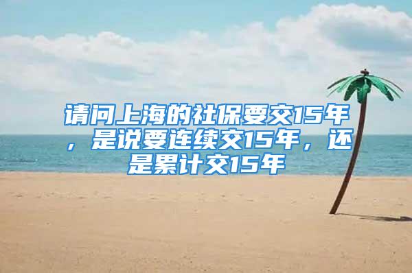 請(qǐng)問(wèn)上海的社保要交15年，是說(shuō)要連續(xù)交15年，還是累計(jì)交15年