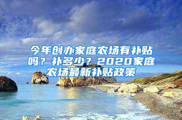 今年創(chuàng)辦家庭農(nóng)場有補貼嗎？補多少？2020家庭農(nóng)場最新補貼政策