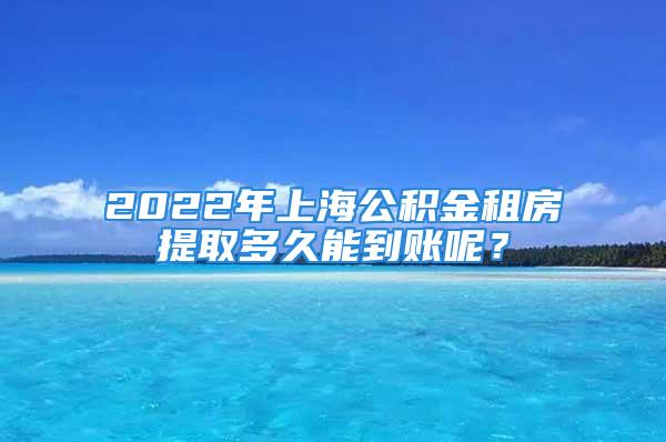 2022年上海公積金租房提取多久能到賬呢？