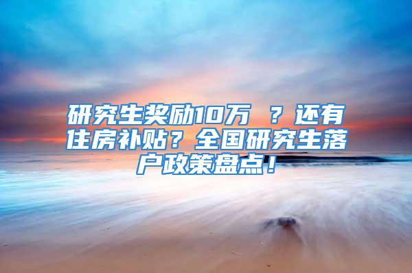 研究生獎勵10萬 ？還有住房補貼？全國研究生落戶政策盤點！