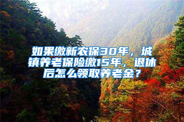 如果繳新農保30年，城鎮(zhèn)養(yǎng)老保險繳15年，退休后怎么領取養(yǎng)老金？