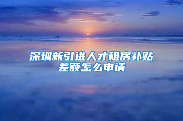 深圳新引進人才租房補貼差額怎么申請