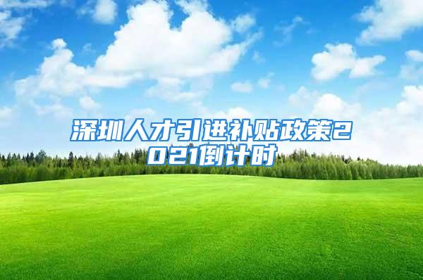 深圳人才引進補貼政策2021倒計時