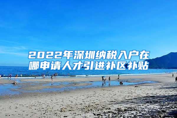 2022年深圳納稅入戶在哪申請人才引進(jìn)補(bǔ)區(qū)補(bǔ)貼