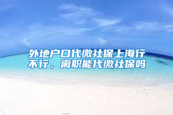 外地戶口代繳社保上海行不行，離職能代繳社保嗎