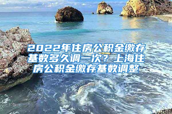 2022年住房公積金繳存基數(shù)多久調(diào)一次？上海住房公積金繳存基數(shù)調(diào)整