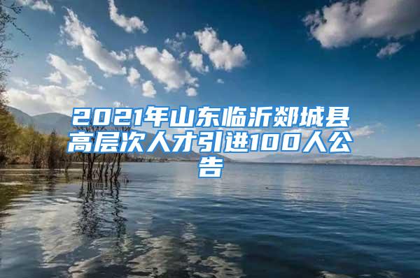 2021年山東臨沂郯城縣高層次人才引進(jìn)100人公告