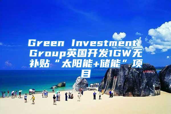 Green Investment Group英國(guó)開(kāi)發(fā)1GW無(wú)補(bǔ)貼“太陽(yáng)能+儲(chǔ)能”項(xiàng)目