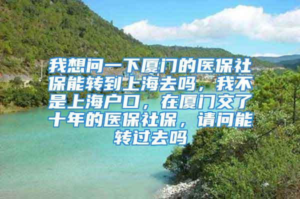 我想問一下廈門的醫(yī)保社保能轉(zhuǎn)到上海去嗎，我不是上海戶口，在廈門交了十年的醫(yī)保社保，請(qǐng)問能轉(zhuǎn)過去嗎