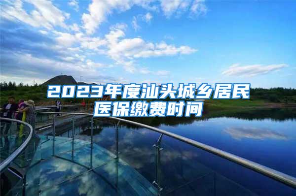 2023年度汕頭城鄉(xiāng)居民醫(yī)保繳費時間