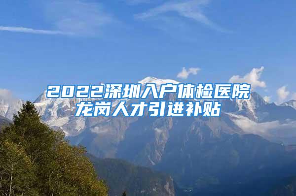 2022深圳入戶體檢醫(yī)院龍崗人才引進補貼