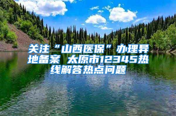 關(guān)注“山西醫(yī)?！鞭k理異地備案 太原市12345熱線解答熱點(diǎn)問題