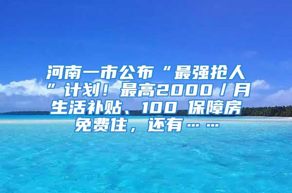 河南一市公布“最強搶人”計劃！最高2000／月生活補貼、100㎡保障房免費住，還有……