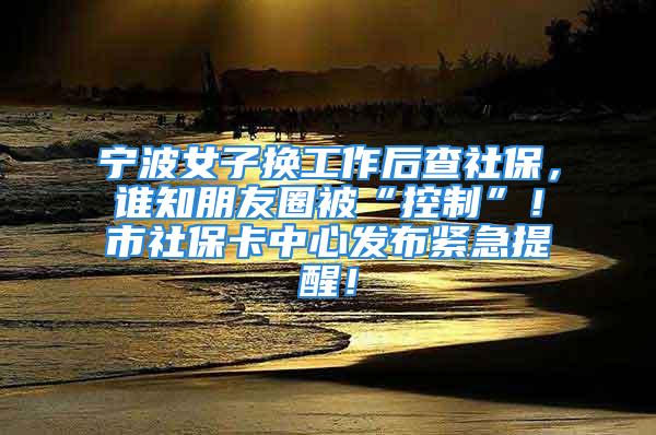 寧波女子換工作后查社保，誰知朋友圈被“控制”！市社?？ㄖ行陌l(fā)布緊急提醒！