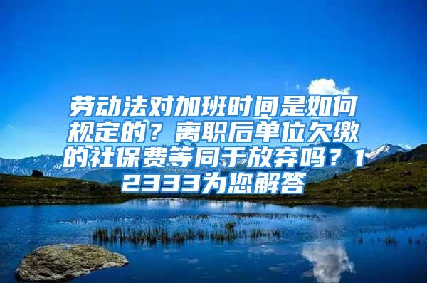 勞動法對加班時間是如何規(guī)定的？離職后單位欠繳的社保費(fèi)等同于放棄嗎？12333為您解答